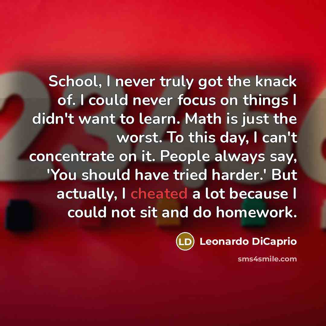 “School, I never truly got the knack of. I could never focus on things I didn't want to learn. Math is just the worst. To this day, I can't concentrate on it. People always say, 'You should have tried harder.' But actually, I cheated a lot because I could not sit and do homework.” quote by Leonardo DiCaprio