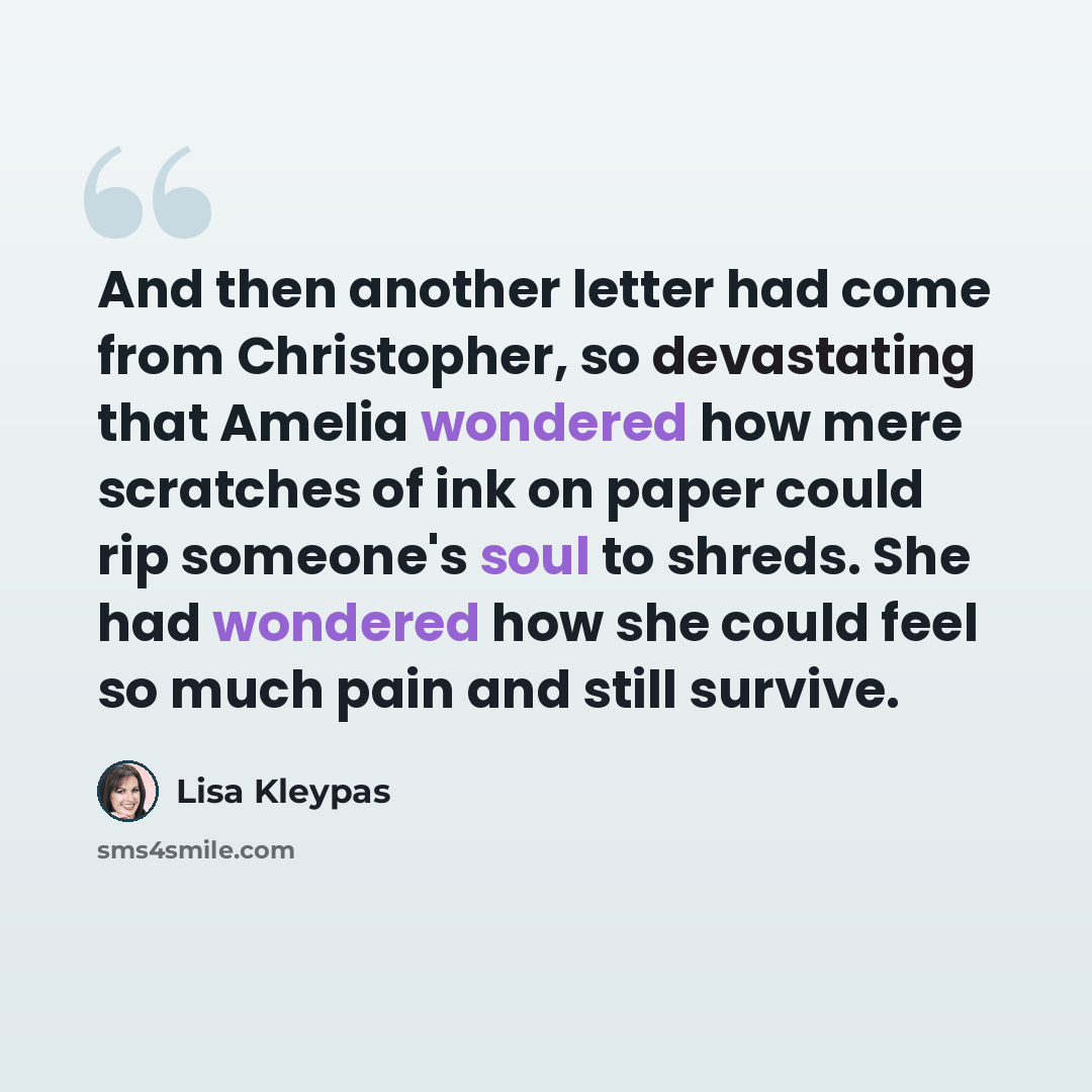 “And then another letter had come from Christopher, so devastating that Amelia wondered how mere scratches of ink on paper could rip someone's soul to shreds. She had wondered how she could feel so much pain and still survive.” quote by Lisa Kleypas