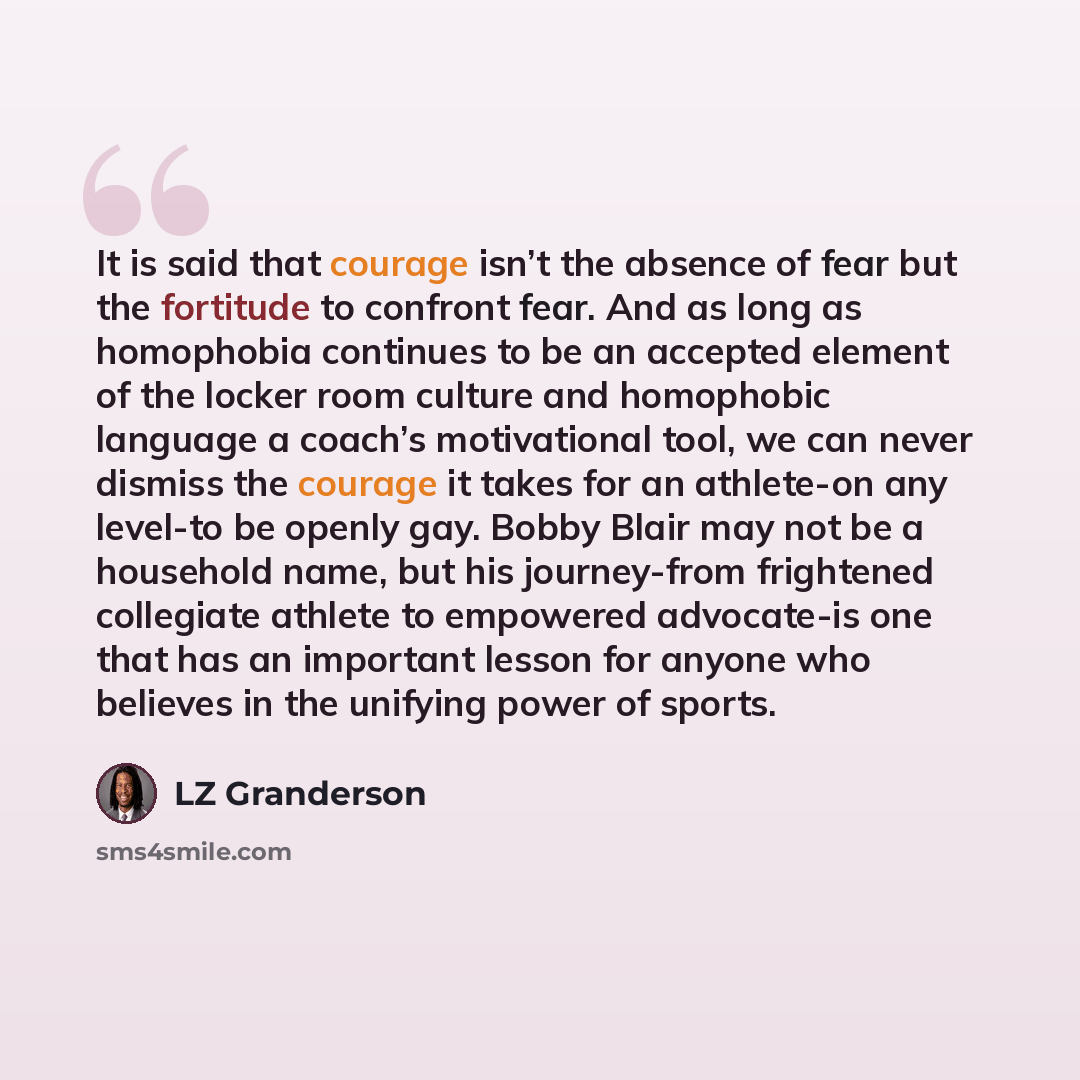 “It is said that courage isn’t the absence of fear but the fortitude to confront fear. And as long as homophobia continues to be an accepted element of the locker room culture and homophobic language a coach’s motivational tool, we can never dismiss the courage it takes for an athlete-on any…” quote by LZ Granderson