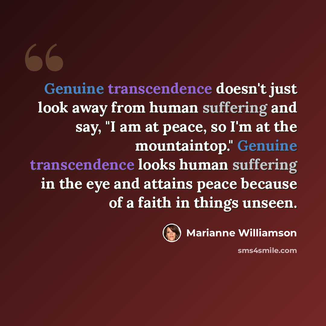 “Genuine transcendence doesn't just look away from human suffering and say, "I am at peace, so I'm at the mountaintop." Genuine transcendence looks human suffering in the eye and attains peace because of a faith in things unseen.” quote by Marianne Williamson