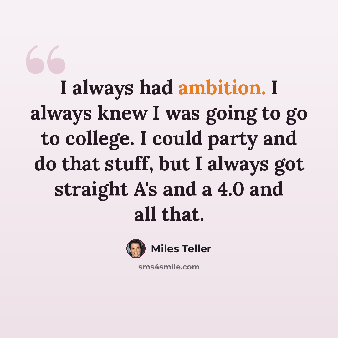“I always had ambition. I always knew I was going to go to college. I could party and do that stuff, but I always got straight A's and a 4.0 and all that.” quote by Miles Teller