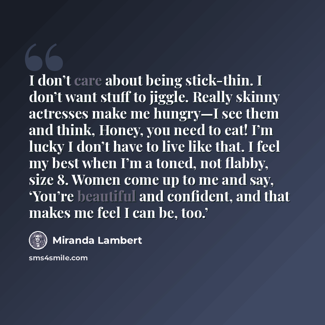 “I don’t care about being stick-thin. I don’t want stuff to jiggle. Really skinny actresses make me hungry—I see them and think, Honey, you need to eat! I’m lucky I don’t have to live like that. I feel my best when I’m a toned, not flabby, size 8. Women come up to me and say, ‘You’re beautiful and…” quote by Miranda Lambert