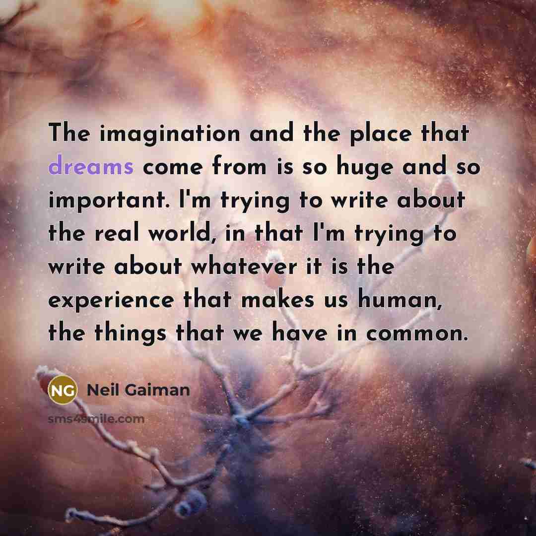 “The imagination and the place that dreams come from is so huge and so important. I'm trying to write about the real world, in that I'm trying to write about whatever it is the experience that makes us human, the things that we have in common.” quote by Neil Gaiman