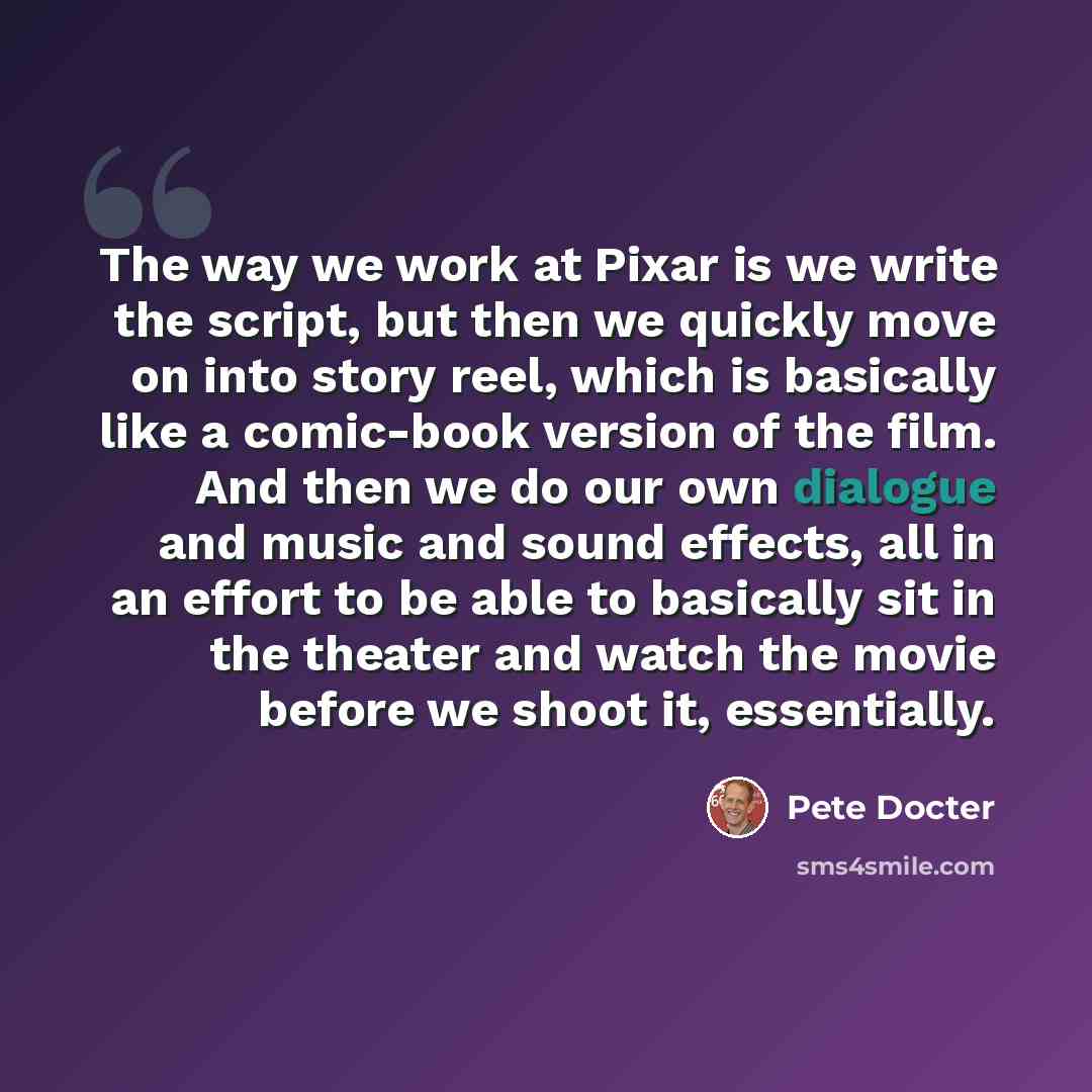 “The way we work at Pixar is we write the script, but then we quickly move on into story reel, which is basically like a comic-book version of the film. And then we do our own dialogue and music and sound effects, all in an effort to be able to basically sit in the theater and watch the movie…” quote by Pete Docter