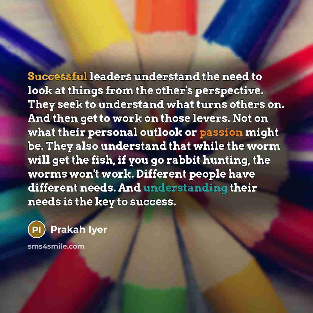 “Successful leaders understand the need to look at things from the other's perspective. They seek to understand what turns others on. And then get to work on those levers. Not on what their personal outlook or passion might be. They also understand that while the worm will get the fish, if you go…” quote by Prakah Iyer