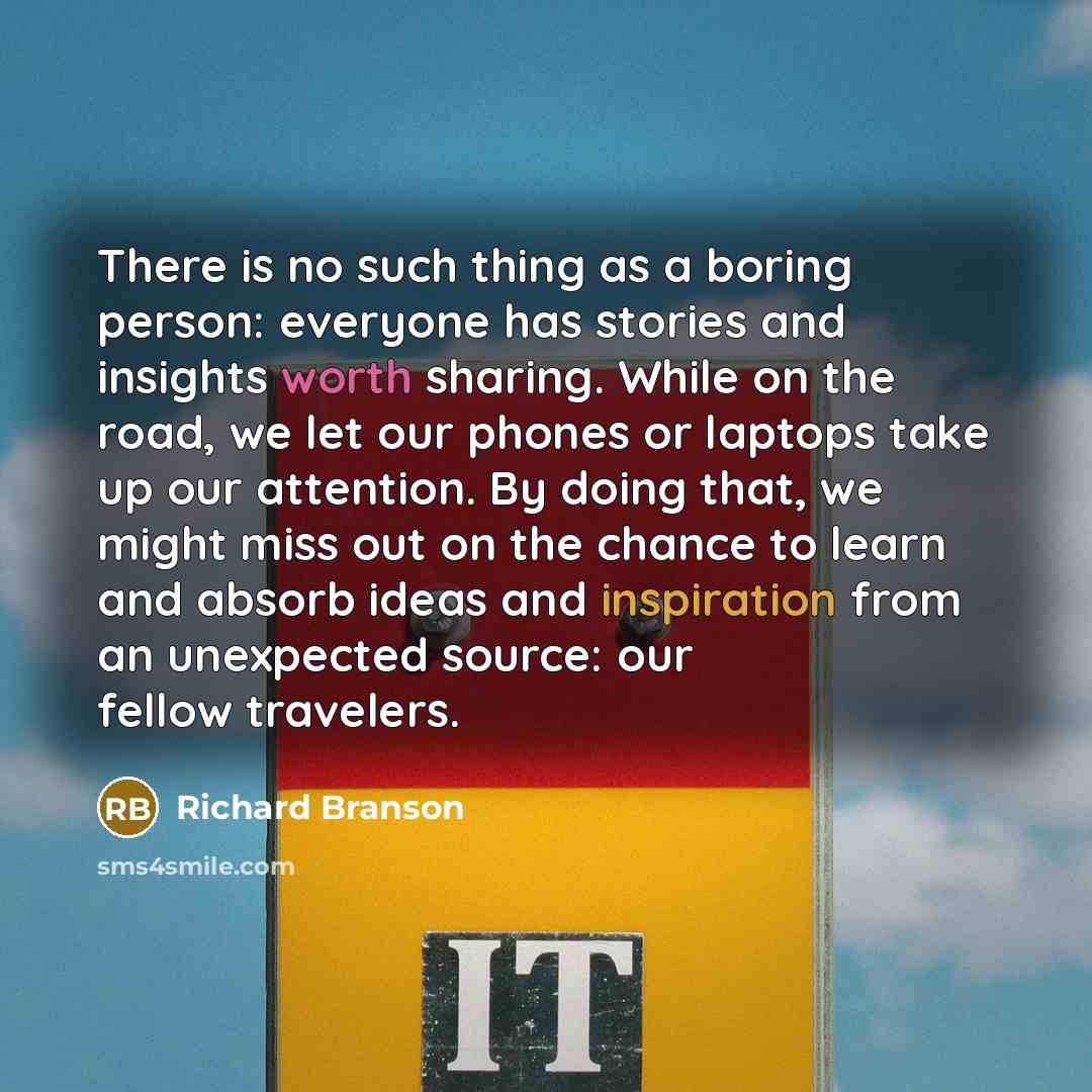 “There is no such thing as a boring person: everyone has stories and insights worth sharing. While on the road, we let our phones or laptops take up our attention. By doing that, we might miss out on the chance to learn and absorb ideas and inspiration from an unexpected source: our fellow travelers.” quote by Richard Branson