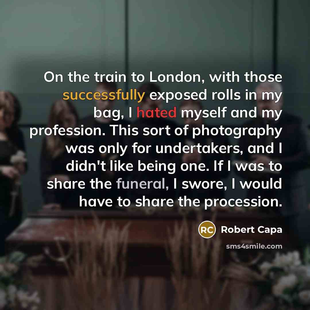“On the train to London, with those successfully exposed rolls in my bag, I hated myself and my profession. This sort of photography was only for undertakers, and I didn't like being one. If I was to share the funeral, I swore, I would have to share the procession.” quote by Robert Capa
