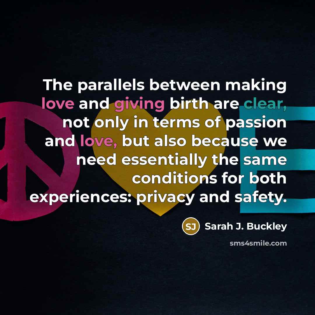 “The parallels between making love and giving birth are clear, not only in terms of passion and love, but also because we need essentially the same conditions for both experiences: privacy and safety.” quote by Sarah J. Buckley