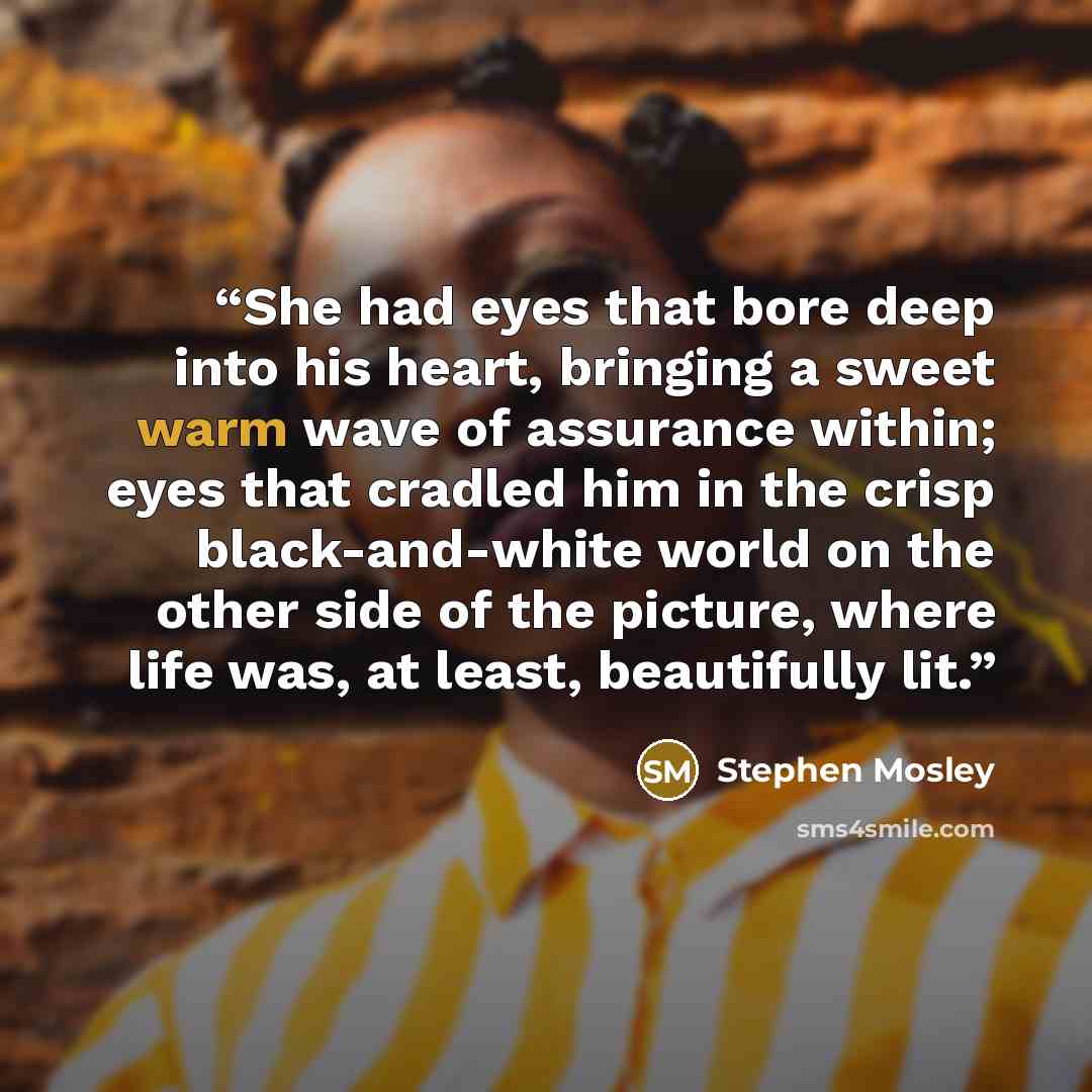“She had eyes that bore deep into his heart, bringing a sweet warm wave of assurance within; eyes that cradled him in the crisp black-and-white world on the other side of the picture, where life was, at least, beautifully lit.” quote by Stephen Mosley