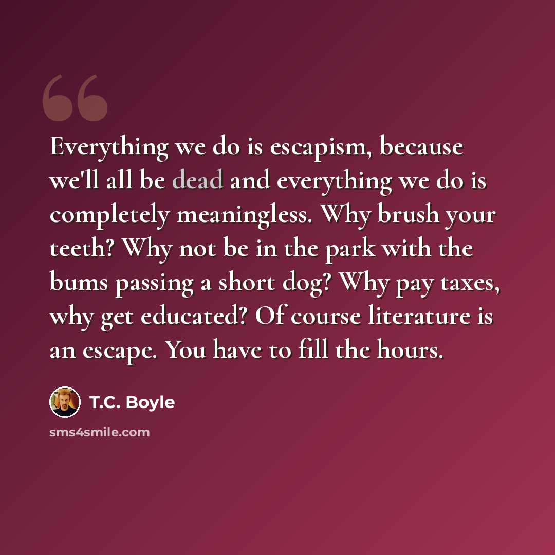 “Everything we do is escapism, because we'll all be dead and everything we do is completely meaningless. Why brush your teeth? Why not be in the park with the bums passing a short dog? Why pay taxes, why get educated? Of course literature is an escape. You have to fill the hours.” quote by T.C. Boyle