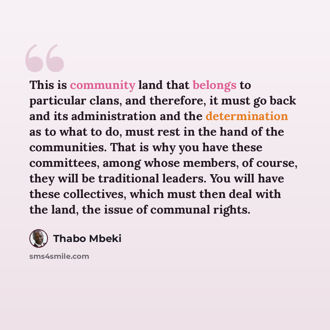 “This is community land that belongs to particular clans, and therefore, it must go back and its administration and the determination as to what to do, must rest in the hand of the communities. That is why you have these committees, among whose members, of course, they will be traditional leaders…” quote by Thabo Mbeki