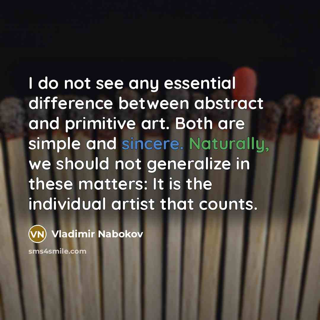 “I do not see any essential difference between abstract and primitive art. Both are simple and sincere. Naturally, we should not generalize in these matters: It is the individual artist that counts.” quote by Vladimir Nabokov