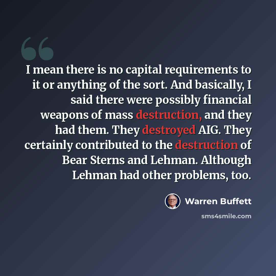 “I mean there is no capital requirements to it or anything of the sort. And basically, I said there were possibly financial weapons of mass destruction, and they had them. They destroyed AIG. They certainly contributed to the destruction of Bear Sterns and Lehman. Although Lehman had other…” quote by Warren Buffett