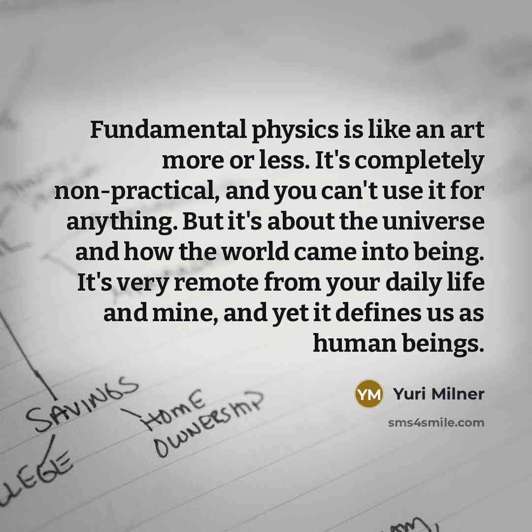 “Fundamental physics is like an art more or less. It's completely non-practical, and you can't use it for anything. But it's about the universe and how the world came into being. It's very remote from your daily life and mine, and yet it defines us as human beings.” quote by Yuri Milner