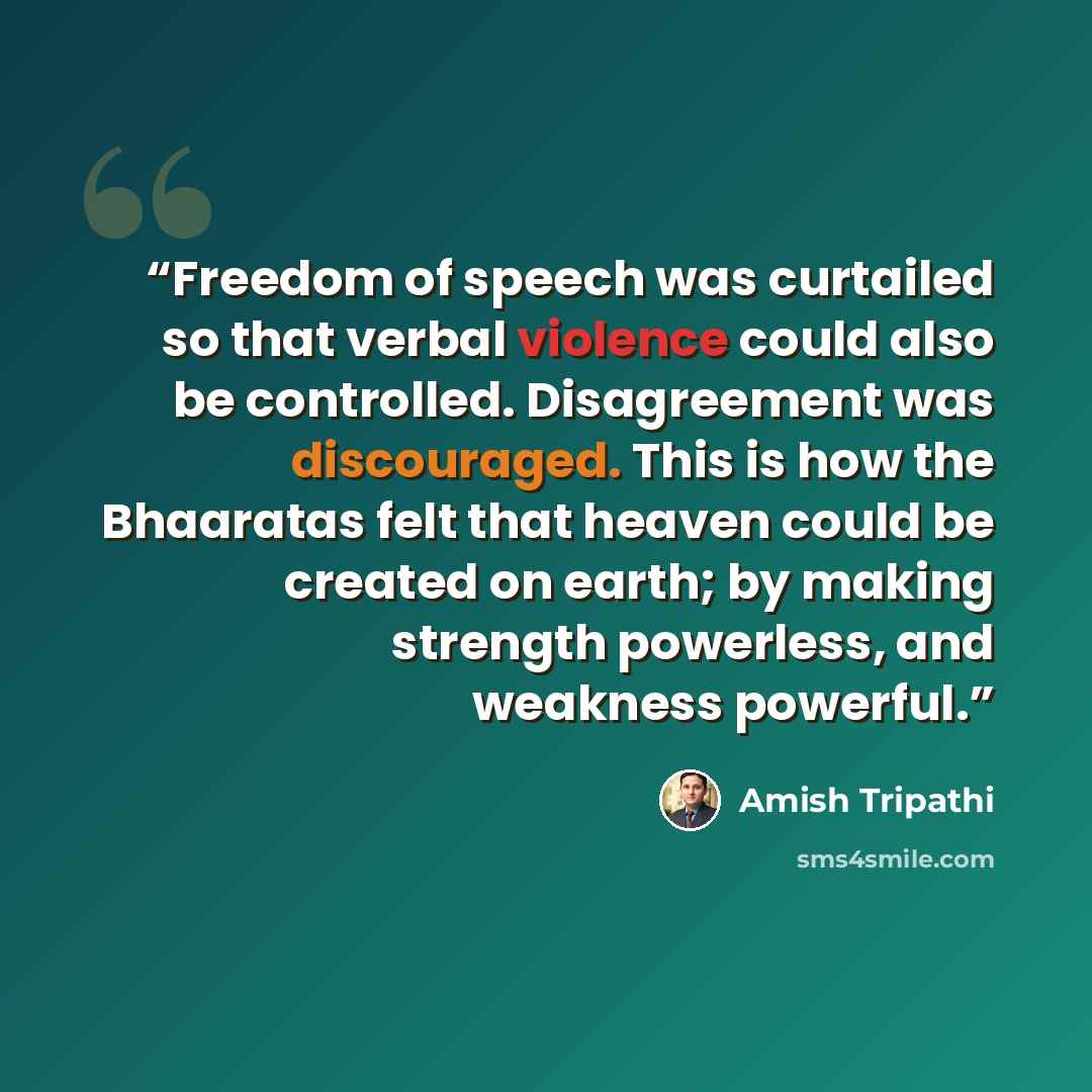 “Freedom of speech was curtailed so that verbal violence could also be controlled. Disagreement was discouraged. This is how the Bhaaratas felt that heaven could be created on earth; by making strength powerless, and weakness powerful.” quote by Amish Tripathi