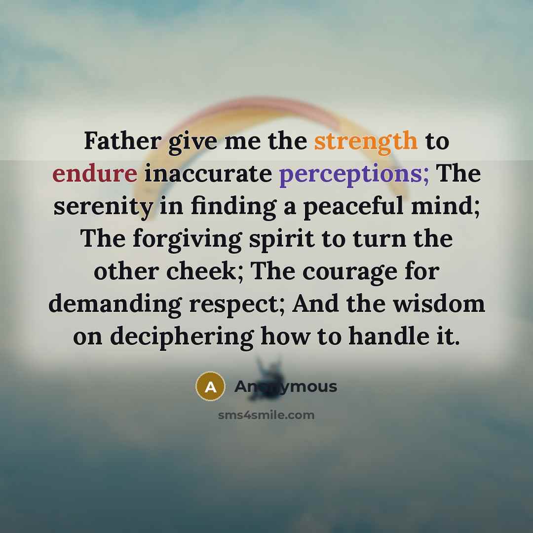 “Father give me the strength to endure inaccurate perceptions; The serenity in finding a peaceful mind; The forgiving spirit to turn the other cheek; The courage for demanding respect; And the wisdom on deciphering how to handle it.” quote by Anonymous
