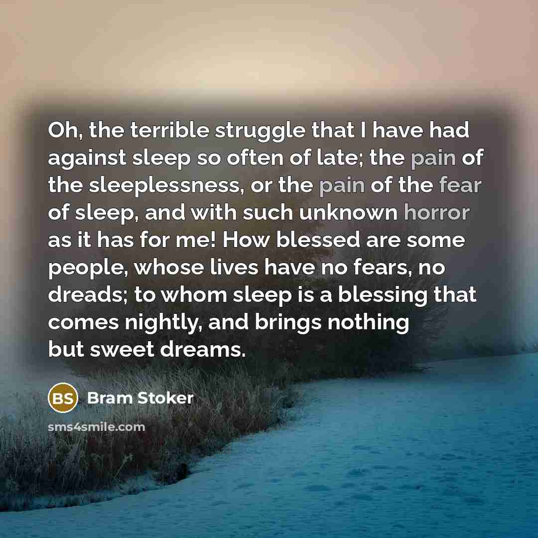 “Oh, the terrible struggle that I have had against sleep so often of late; the pain of the sleeplessness, or the pain of the fear of sleep, and with such unknown horror as it has for me! How blessed are some people, whose lives have no fears, no dreads; to whom sleep is a blessing that comes…” quote by Bram Stoker