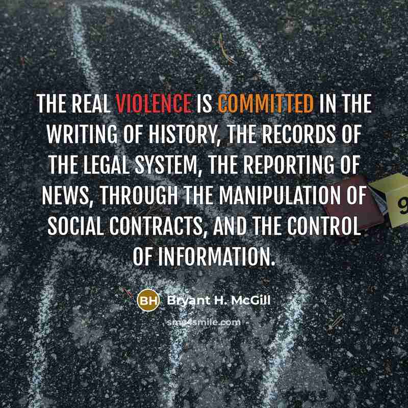 “The real violence is committed in the writing of history, the records of the legal system, the reporting of news, through the manipulation of social contracts, and the control of information.” quote by Bryant H. McGill