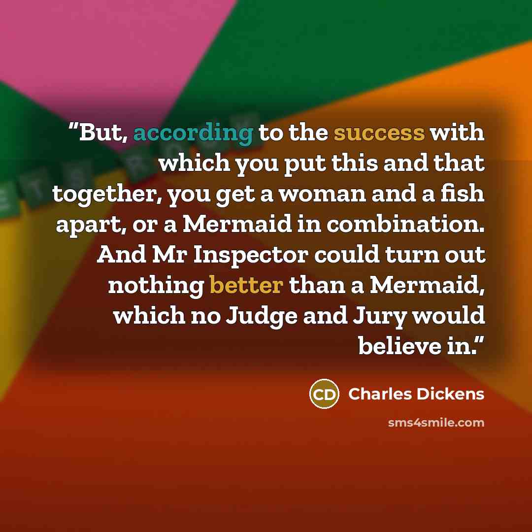 “But, according to the success with which you put this and that together, you get a woman and a fish apart, or a Mermaid in combination. And Mr Inspector could turn out nothing better than a Mermaid, which no Judge and Jury would believe in.” quote by Charles Dickens
