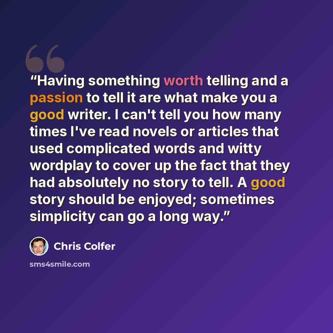“Having something worth telling and a passion to tell it are what make you a good writer. I can't tell you how many times I've read novels or articles that used complicated words and witty wordplay to cover up the fact that they had absolutely no story to tell. A good story should be enjoyed…” quote by Chris Colfer