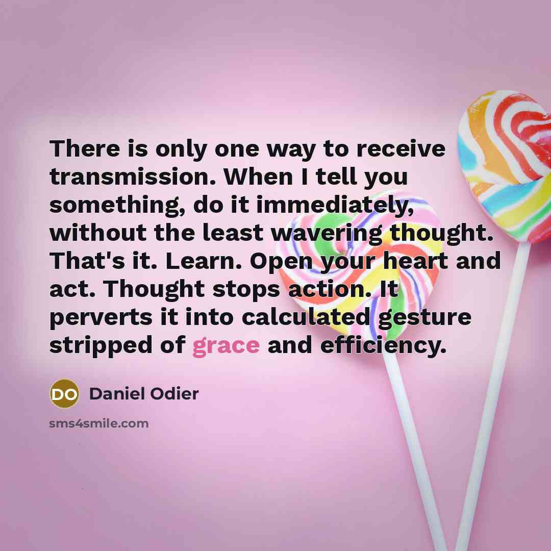 “There is only one way to receive transmission. When I tell you something, do it immediately, without the least wavering thought. That's it. Learn. Open your heart and act. Thought stops action. It perverts it into calculated gesture stripped of grace and efficiency.” quote by Daniel Odier
