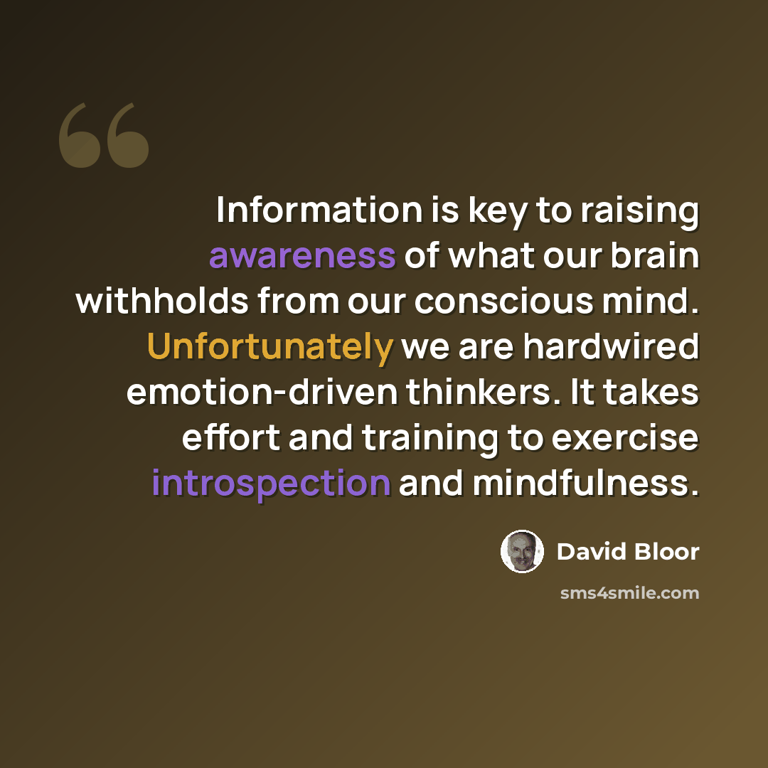 “Information is key to raising awareness of what our brain withholds from our conscious mind. Unfortunately we are hardwired emotion-driven thinkers. It takes effort and training to exercise introspection and mindfulness.” quote by David Bloor