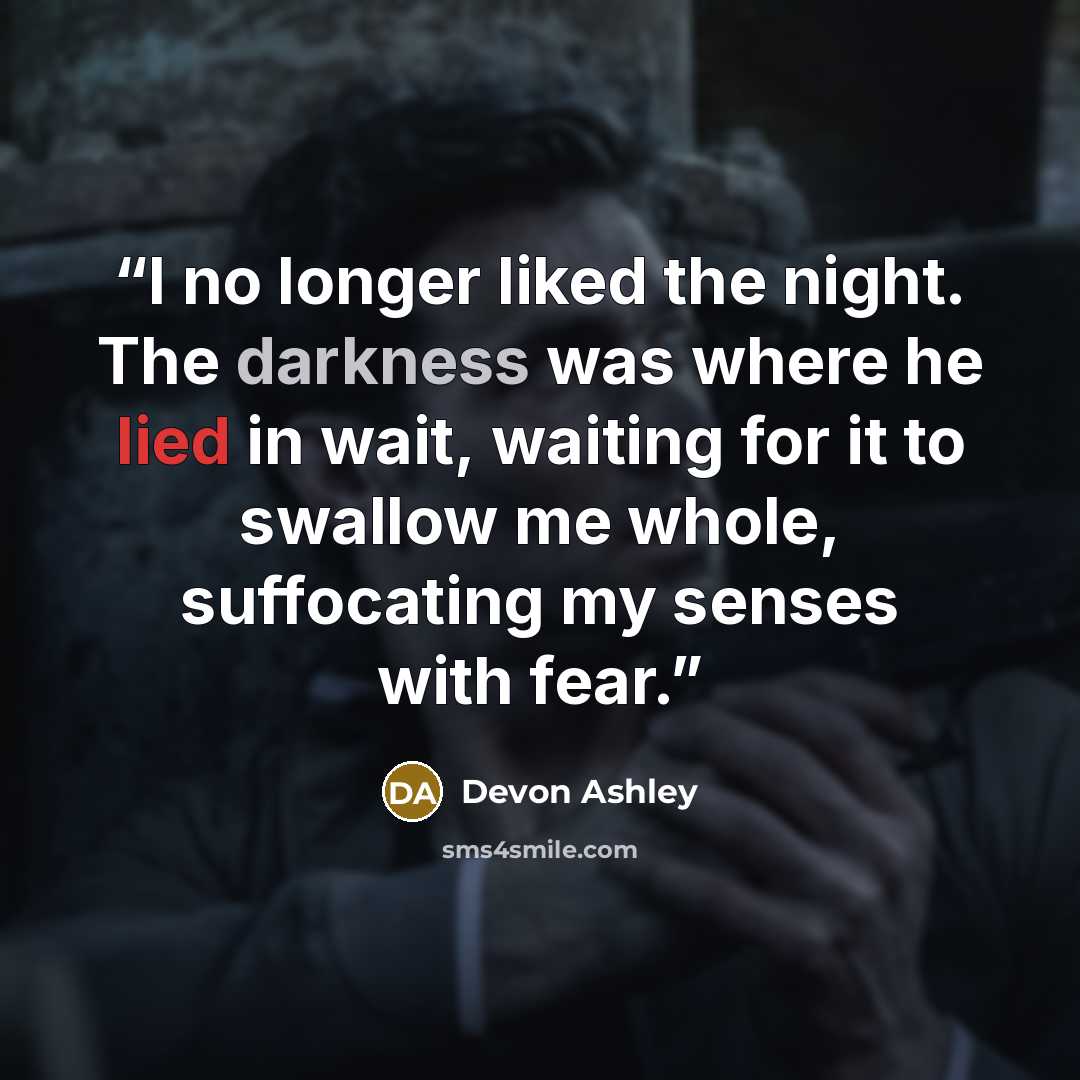 “I no longer liked the night. The darkness was where he lied in wait, waiting for it to swallow me whole, suffocating my senses with fear.” quote by Devon Ashley