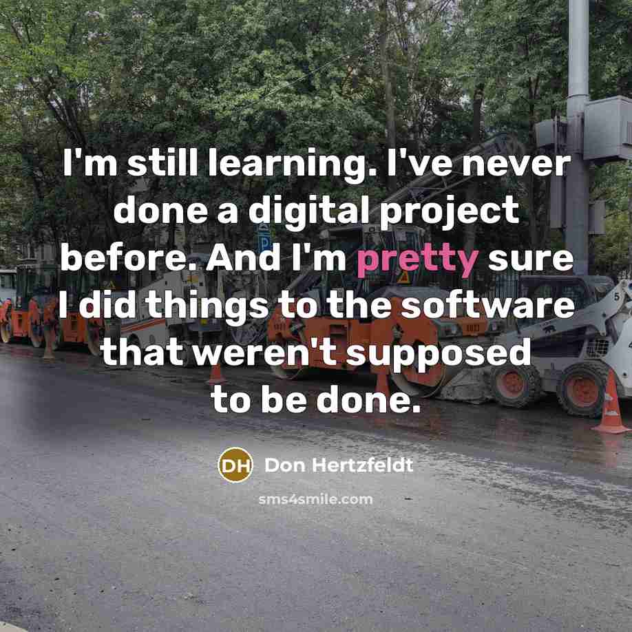 “I'm still learning. I've never done a digital project before. And I'm pretty sure I did things to the software that weren't supposed to be done.” quote by Don Hertzfeldt