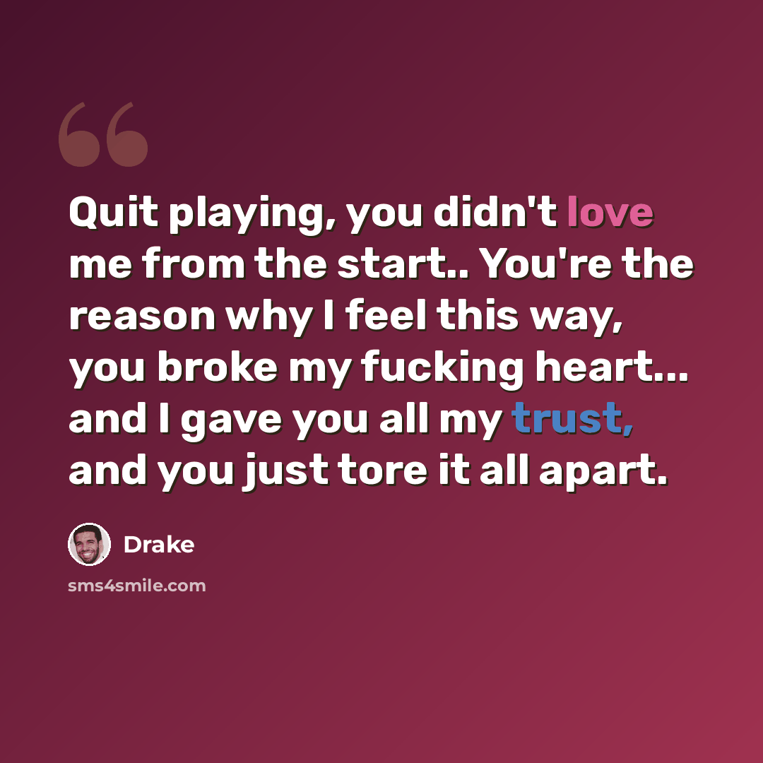 “Quit playing, you didn't love me from the start.. You're the reason why I feel this way, you broke my fucking heart... and I gave you all my trust, and you just tore it all apart.” quote by Drake