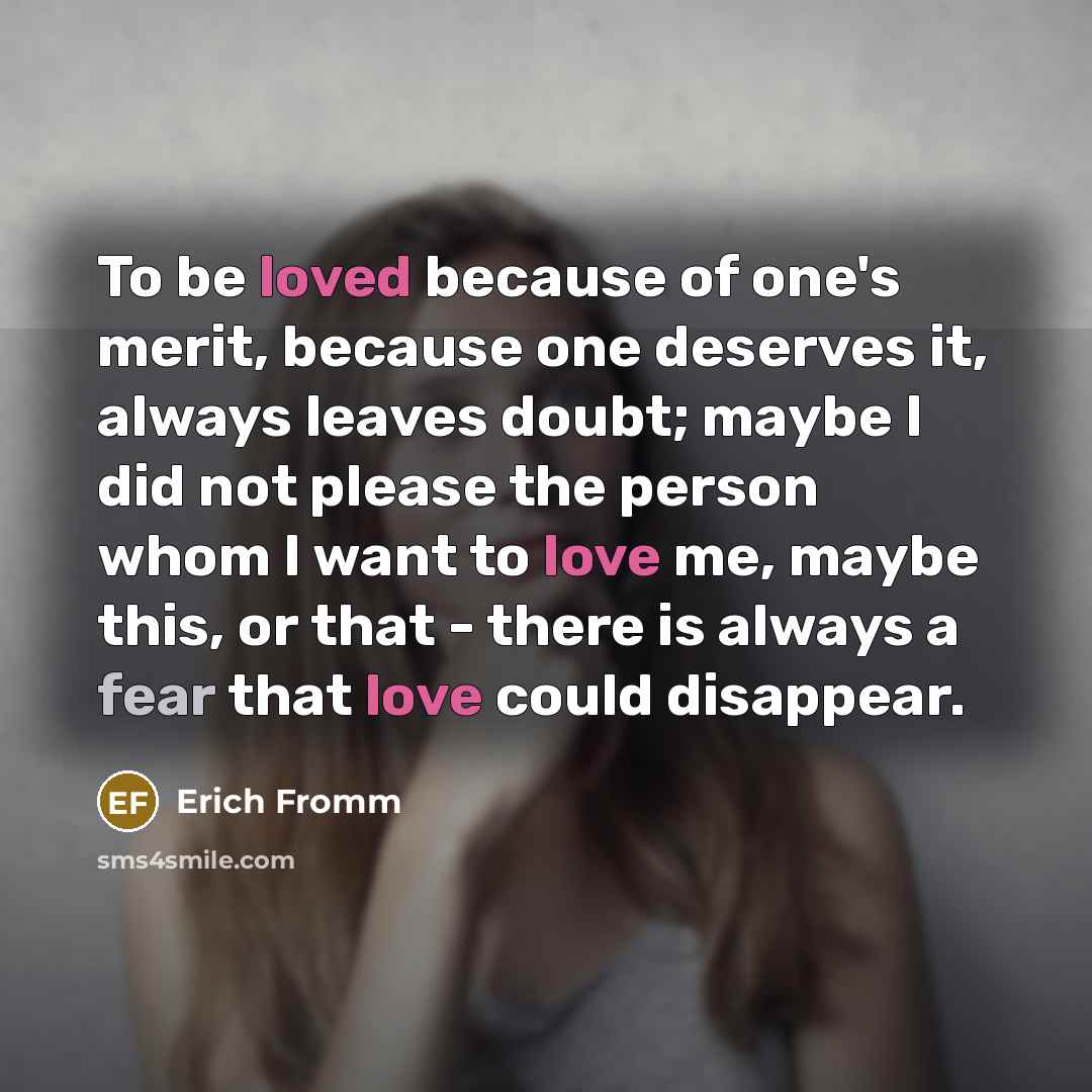 “To be loved because of one's merit, because one deserves it, always leaves doubt; maybe I did not please the person whom I want to love me, maybe this, or that - there is always a fear that love could disappear.” quote by Erich Fromm