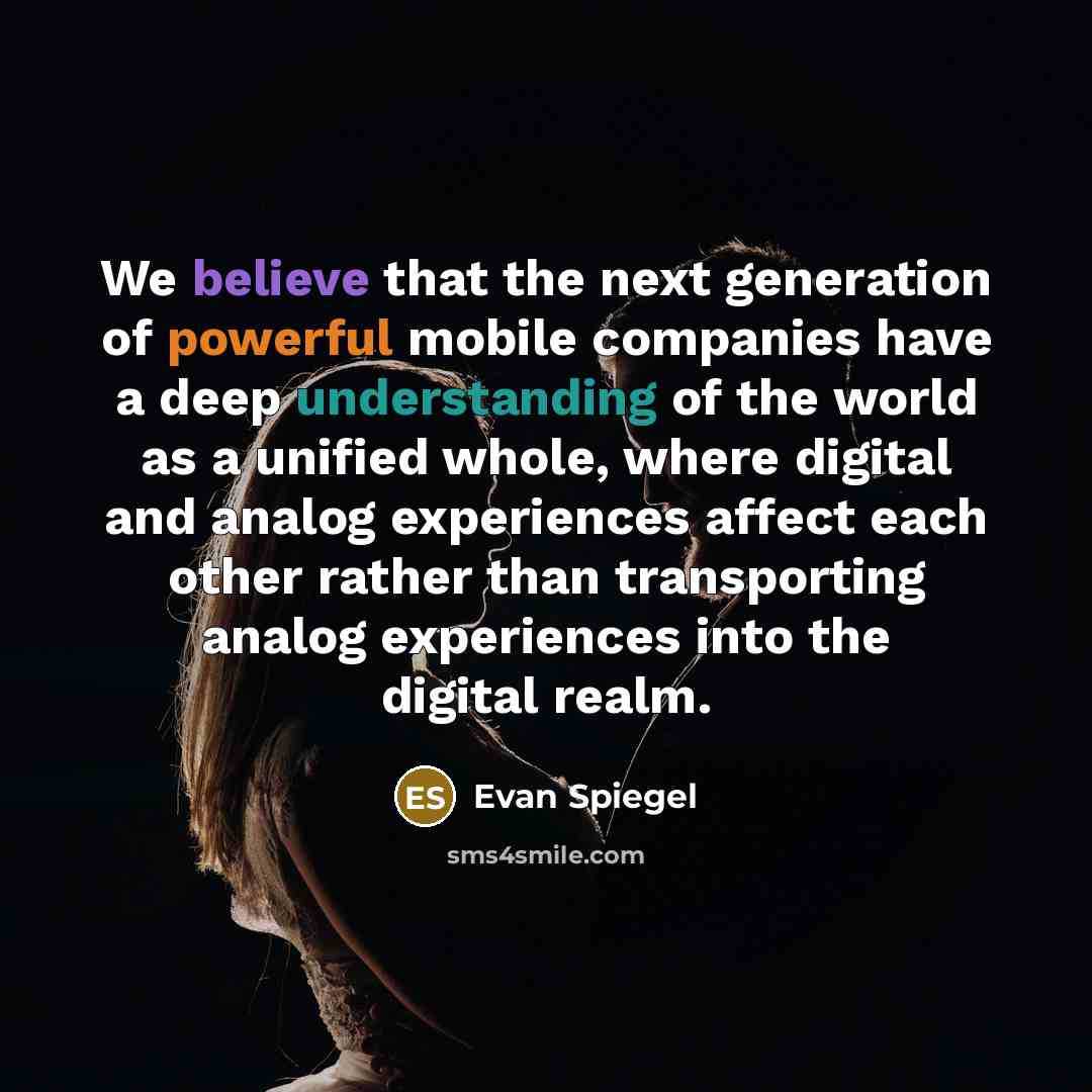 “We believe that the next generation of powerful mobile companies have a deep understanding of the world as a unified whole, where digital and analog experiences affect each other rather than transporting analog experiences into the digital realm.” quote by Evan Spiegel