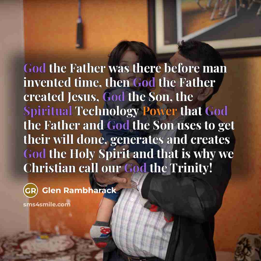 “God the Father was there before man invented time, then God the Father created Jesus, God the Son, the Spiritual Technology Power that God the Father and God the Son uses to get their will done, generates and creates God the Holy Spirit and that is why we Christian call our God the Trinity!” quote by Glen Rambharack