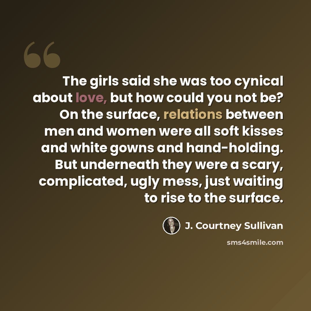 “The girls said she was too cynical about love, but how could you not be? On the surface, relations between men and women were all soft kisses and white gowns and hand-holding. But underneath they were a scary, complicated, ugly mess, just waiting to rise to the surface.” quote by J. Courtney Sullivan