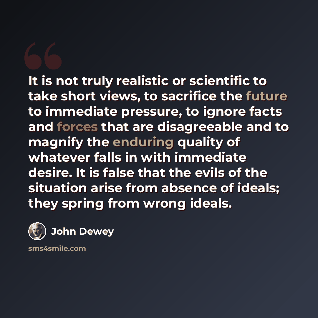 “It is not truly realistic or scientific to take short views, to sacrifice the future to immediate pressure, to ignore facts and forces that are disagreeable and to magnify the enduring quality of whatever falls in with immediate desire. It is false that the evils of the situation arise from…” quote by John Dewey