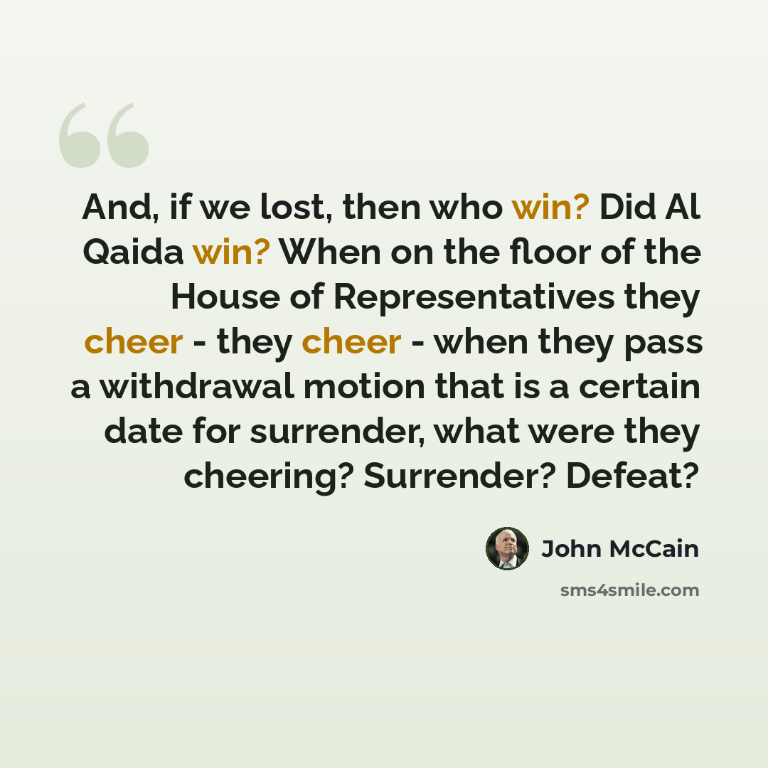 “And, if we lost, then who win? Did Al Qaida win? When on the floor of the House of Representatives they cheer - they cheer - when they pass a withdrawal motion that is a certain date for surrender, what were they cheering? Surrender? Defeat?” quote by John McCain