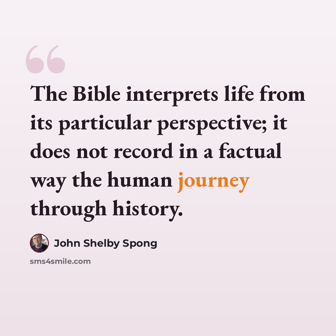 “The Bible interprets life from its particular perspective; it does not record in a factual way the human journey through history.” quote by John Shelby Spong