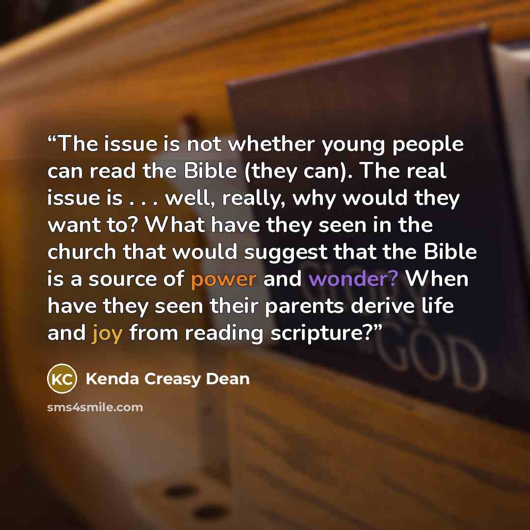 “The issue is not whether young people can read the Bible (they can). The real issue is . . . well, really, why would they want to? What have they seen in the church that would suggest that the Bible is a source of power and wonder? When have they seen their parents derive life and joy from reading…” quote by Kenda Creasy Dean