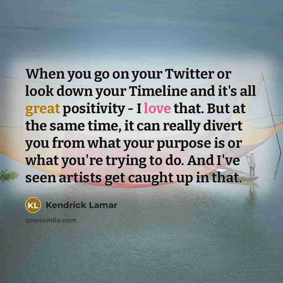 “When you go on your Twitter or look down your Timeline and it's all great positivity - I love that. But at the same time, it can really divert you from what your purpose is or what you're trying to do. And I've seen artists get caught up in that.” quote by Kendrick Lamar