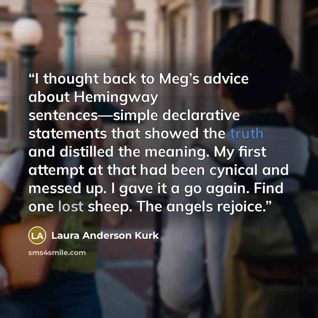 “I thought back to Meg’s advice about Hemingway sentences—simple declarative statements that showed the truth and distilled the meaning. My first attempt at that had been cynical and messed up. I gave it a go again. Find one lost sheep. The angels rejoice.” quote by Laura Anderson Kurk