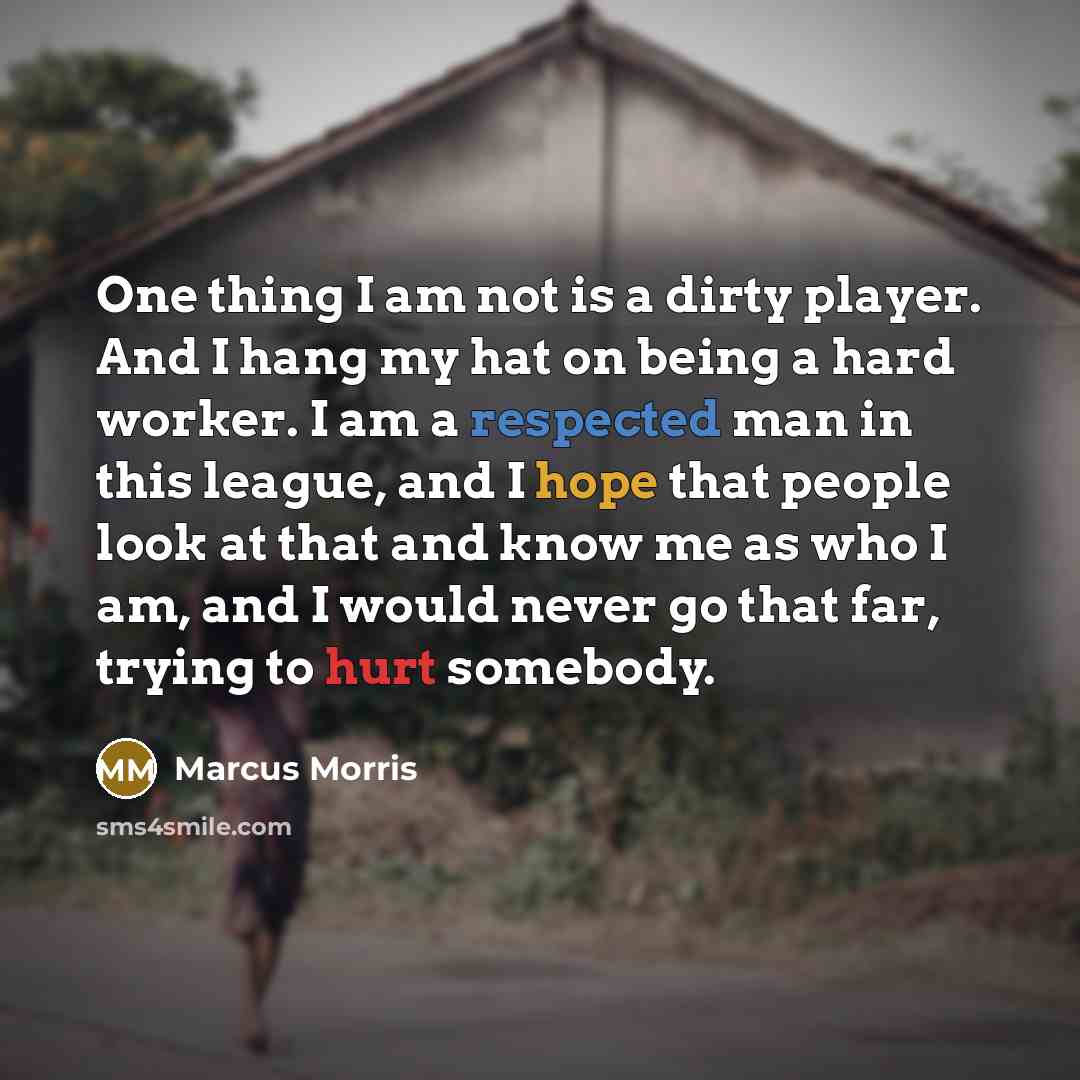 “One thing I am not is a dirty player. And I hang my hat on being a hard worker. I am a respected man in this league, and I hope that people look at that and know me as who I am, and I would never go that far, trying to hurt somebody.” quote by Marcus Morris