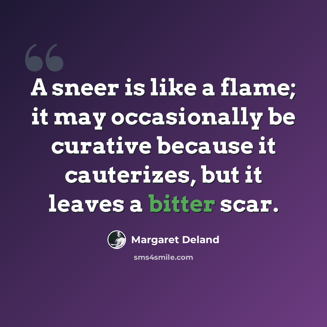 “A sneer is like a flame; it may occasionally be curative because it cauterizes, but it leaves a bitter scar.” quote by Margaret Deland