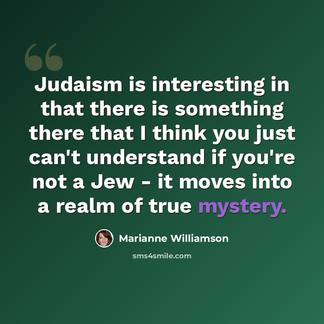 “Judaism is interesting in that there is something there that I think you just can't understand if you're not a Jew - it moves into a realm of true mystery.” quote by Marianne Williamson