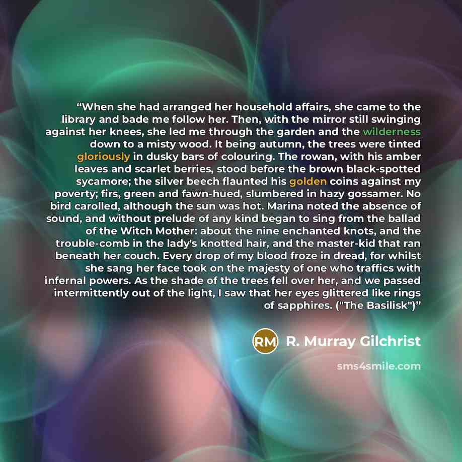 “When she had arranged her household affairs, she came to the library and bade me follow her. Then, with the mirror still swinging against her knees, she led me through the garden and the wilderness down to a misty wood. It being autumn, the trees were tinted gloriously in dusky bars of colouring…” quote by R. Murray Gilchrist