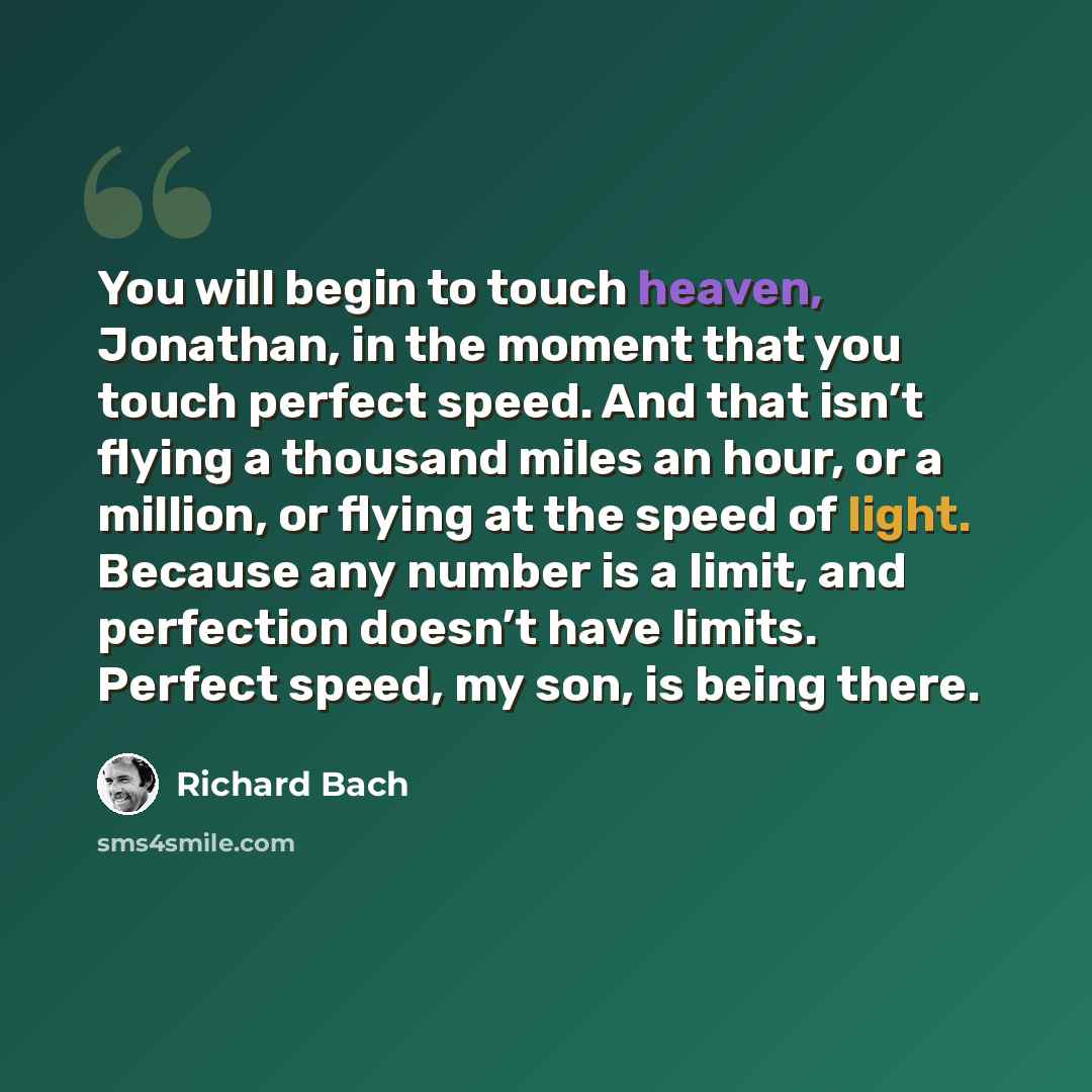 “You will begin to touch heaven, Jonathan, in the moment that you touch perfect speed. And that isn’t flying a thousand miles an hour, or a million, or flying at the speed of light. Because any number is a limit, and perfection doesn’t have limits. Perfect speed, my son, is being there.” quote by Richard Bach