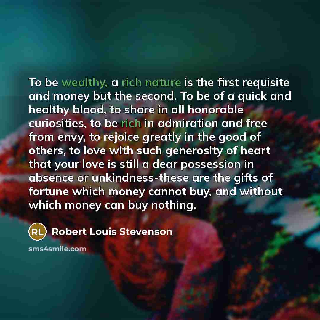 “To be wealthy, a rich nature is the first requisite and money but the second. To be of a quick and healthy blood, to share in all honorable curiosities, to be rich in admiration and free from envy, to rejoice greatly in the good of others, to love with such generosity of heart that your love is…” quote by Robert Louis Stevenson