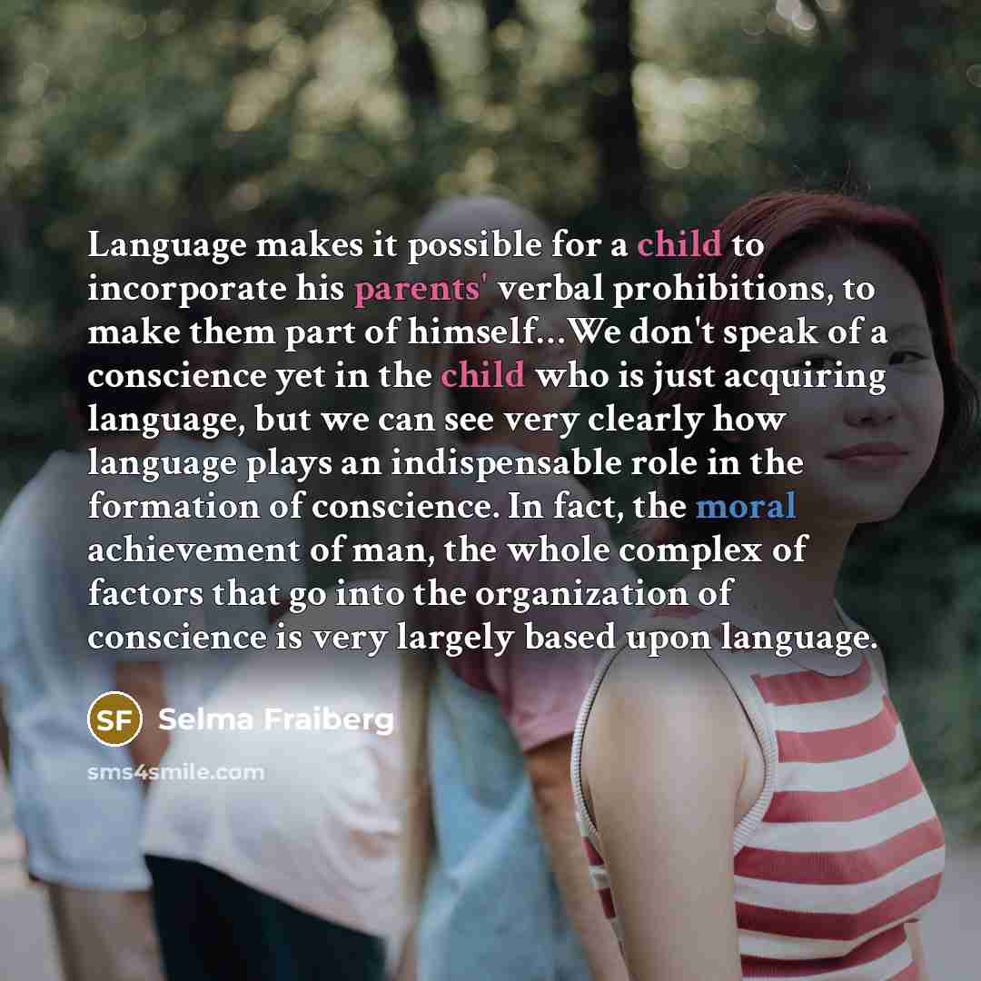 “Language makes it possible for a child to incorporate his parents' verbal prohibitions, to make them part of himself…We don't speak of a conscience yet in the child who is just acquiring language, but we can see very clearly how language plays an indispensable role in the formation of conscience…” quote by Selma Fraiberg