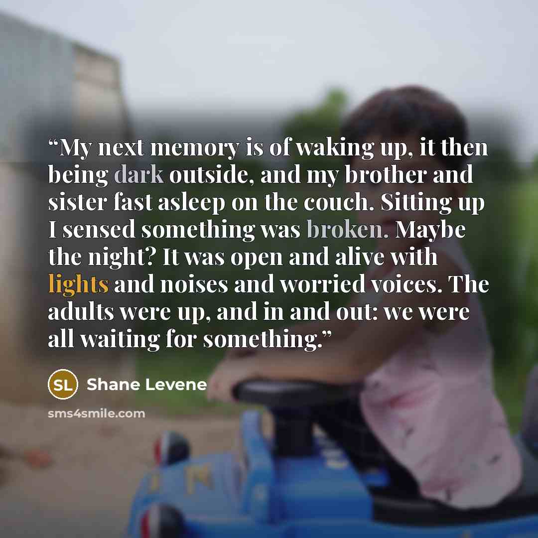 “My next memory is of waking up, it then being dark outside, and my brother and sister fast asleep on the couch. Sitting up I sensed something was broken. Maybe the night? It was open and alive with lights and noises and worried voices. The adults were up, and in and out: we were all waiting for…” quote by Shane Levene