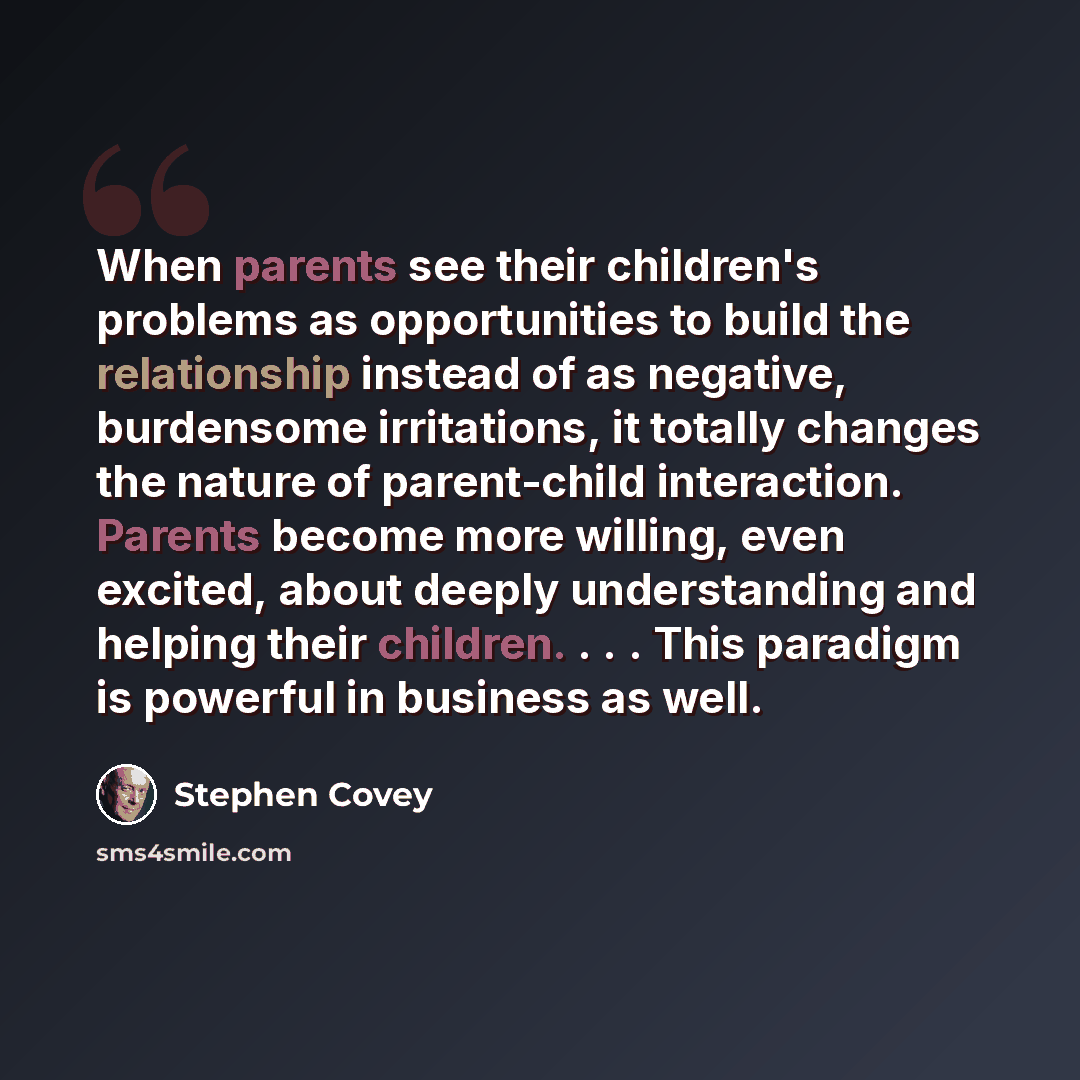 “When parents see their children's problems as opportunities to build the relationship instead of as negative, burdensome irritations, it totally changes the nature of parent-child interaction. Parents become more willing, even excited, about deeply understanding and helping their children…” quote by Stephen Covey