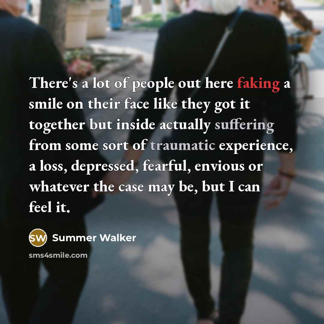 “There's a lot of people out here faking a smile on their face like they got it together but inside actually suffering from some sort of traumatic experience, a loss, depressed, fearful, envious or whatever the case may be, but I can feel it.” quote by Summer Walker