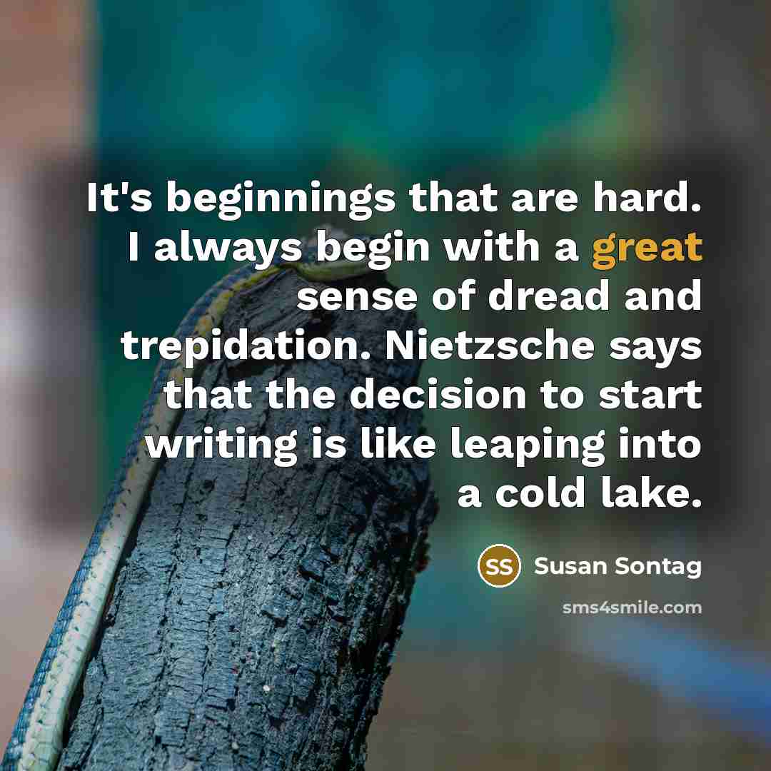 “It's beginnings that are hard. I always begin with a great sense of dread and trepidation. Nietzsche says that the decision to start writing is like leaping into a cold lake.” quote by Susan Sontag